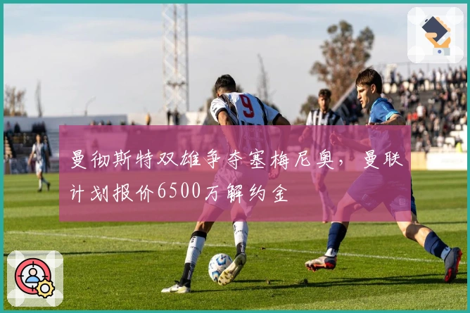 曼彻斯特双雄争夺塞梅尼奥，曼联计划报价6500万解约金