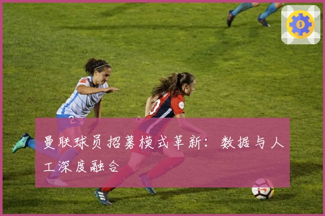 曼联球员招募模式革新：数据与人工深度融合